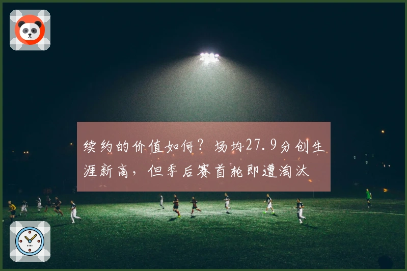 续约的价值如何？场均27.9分创生涯新高，但季后赛首轮即遭淘汰