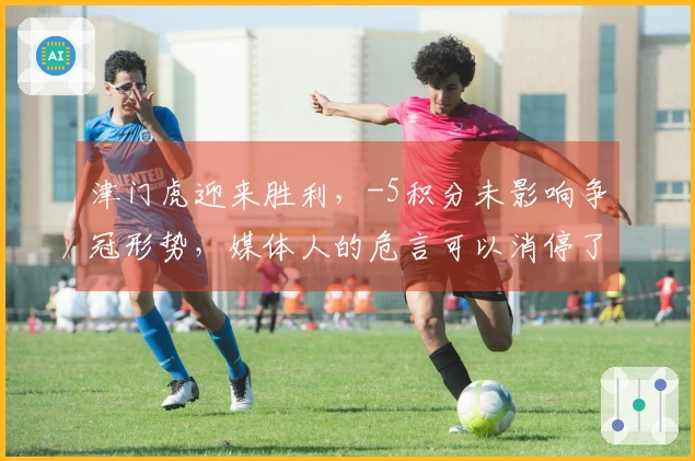 津门虎迎来胜利，-5积分未影响争冠形势，媒体人的危言可以消停了。