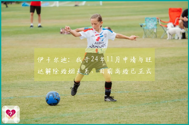 伊卡尔迪：我于24年11月申请与旺达解除婚姻关系，目前离婚已正式完成