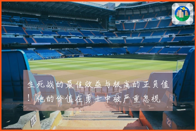 生死战的最佳效益与极高的正负值！他的价值在勇士中被严重忽视