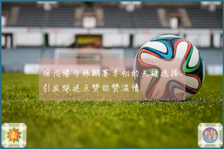宿茂臻与韩鹏赛季初的关键选择，引发球迷点赞称赞温情