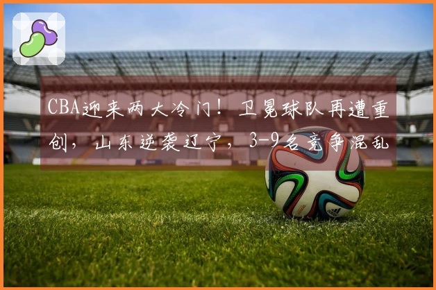 CBA迎来两大冷门！卫冕球队再遭重创，山东逆袭辽宁，3-9名竞争混乱不堪