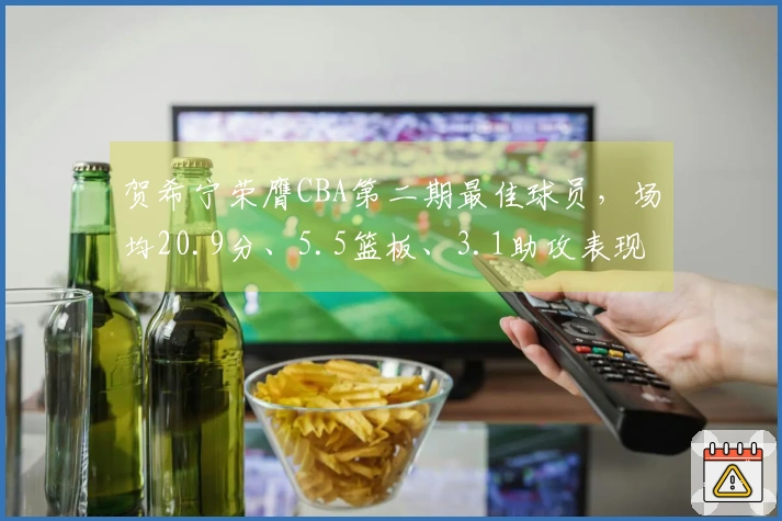 贺希宁荣膺CBA第二期最佳球员，场均20.9分、5.5篮板、3.1助攻表现出色