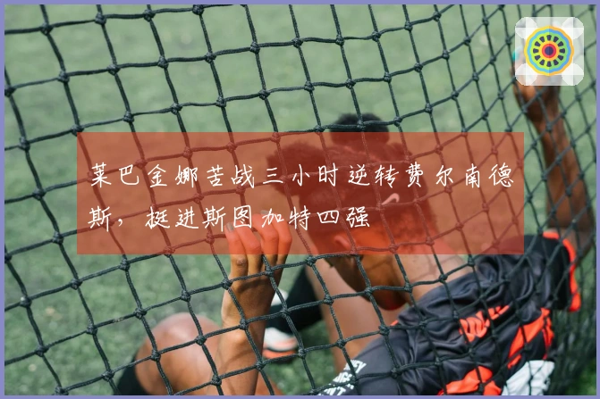 莱巴金娜苦战三小时逆转费尔南德斯，挺进斯图加特四强