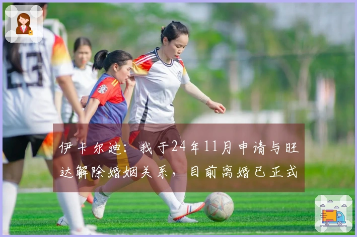 伊卡尔迪：我于24年11月申请与旺达解除婚姻关系，目前离婚已正式完成