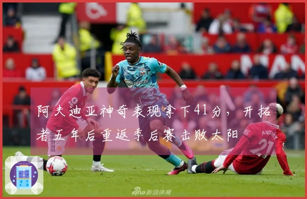 阿夫迪亚神奇表现拿下41分，开拓者五年后重返季后赛击败太阳