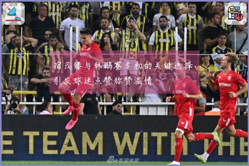 宿茂臻与韩鹏赛季初的关键选择，引发球迷点赞称赞温情