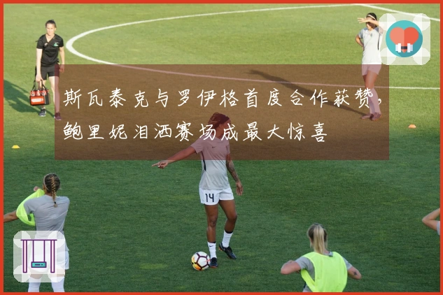 斯瓦泰克与罗伊格首度合作获赞，鲍里妮泪洒赛场成最大惊喜