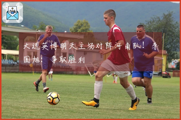 大连英博明天主场对阵河南队！李国旭：争取胜利