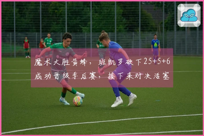 魔术大胜黄蜂，班凯罗砍下25+5+6成功晋级季后赛，接下来对决活塞三球23+5