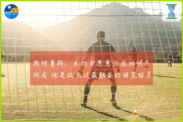 斯特鲁斯：米切尔愿意为成功倾尽所有 他是我见过最勤奋的明星球员